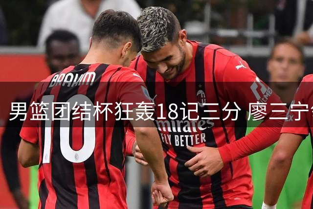 男篮团结杯狂轰18记三分 廖三宁领衔七人上双轻取喀麦隆