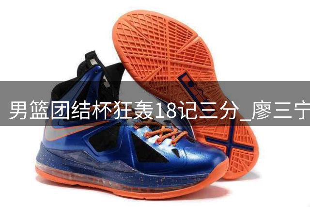 男篮团结杯狂轰18记三分 廖三宁领衔七人上双轻取喀麦隆